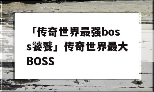 「传奇世界最强boss饕餮」传奇世界最大BOSS